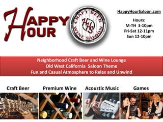 HappyHourSaloon.com
Hours:
M-TH 3-10pm
Fri-Sat 12-11pm
Sun 12-10pm
Craft Beer Premium Wine Acoustic Music Games
Neighborhood Craft Beer and Wine Lounge
Old West California Saloon Theme
Fun and Casual Atmosphere to Relax and Unwind
 