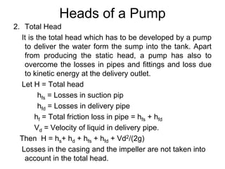 Heads of a Pump
2. Total Head
It is the total head which has to be developed by a pump
to deliver the water form the sump into the tank. Apart
from producing the static head, a pump has also to
overcome the losses in pipes and fittings and loss due
to kinetic energy at the delivery outlet.
Let H = Total head
hfs = Losses in suction pip
hfd = Losses in delivery pipe
hf = Total friction loss in pipe = hfs + hfd
Vd = Velocity of liquid in delivery pipe.
Then H = hs+ hd + hfs + hfd + Vd2/(2g)
Losses in the casing and the impeller are not taken into
account in the total head.
 