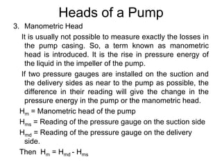Heads of a Pump
3. Manometric Head
It is usually not possible to measure exactly the losses in
the pump casing. So, a term known as manometric
head is introduced. It is the rise in pressure energy of
the liquid in the impeller of the pump.
If two pressure gauges are installed on the suction and
the delivery sides as near to the pump as possible, the
difference in their reading will give the change in the
pressure energy in the pump or the manometric head.
Hm = Manometric head of the pump
Hms = Reading of the pressure gauge on the suction side
Hmd = Reading of the pressure gauge on the delivery
side.
Then Hm = Hmd - Hms
 