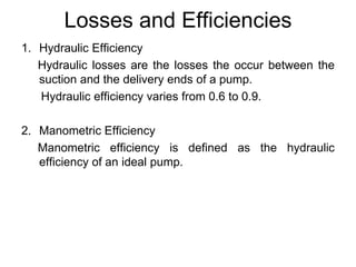 Losses and Efficiencies
1. Hydraulic Efficiency
Hydraulic losses are the losses the occur between the
suction and the delivery ends of a pump.
Hydraulic efficiency varies from 0.6 to 0.9.
2. Manometric Efficiency
Manometric efficiency is defined as the hydraulic
efficiency of an ideal pump.
 