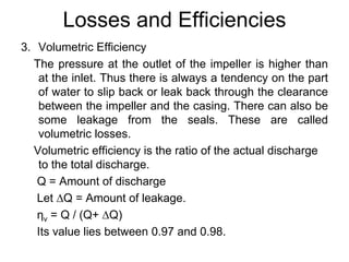 Losses and Efficiencies
3. Volumetric Efficiency
The pressure at the outlet of the impeller is higher than
at the inlet. Thus there is always a tendency on the part
of water to slip back or leak back through the clearance
between the impeller and the casing. There can also be
some leakage from the seals. These are called
volumetric losses.
Volumetric efficiency is the ratio of the actual discharge
to the total discharge.
Q = Amount of discharge
Let ∆Q = Amount of leakage.
ηv = Q / (Q+ ∆Q)
Its value lies between 0.97 and 0.98.
 