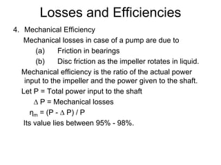 Losses and Efficiencies
4. Mechanical Efficiency
Mechanical losses in case of a pump are due to
(a) Friction in bearings
(b) Disc friction as the impeller rotates in liquid.
Mechanical efficiency is the ratio of the actual power
input to the impeller and the power given to the shaft.
Let P = Total power input to the shaft
∆ P = Mechanical losses
ηm = (P - ∆ P) / P
Its value lies between 95% - 98%.
 