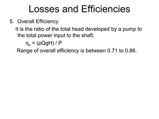 Losses and Efficiencies
5. Overall Efficiency
It is the ratio of the total head developed by a pump to
the total power input to the shaft.
ηo = (ρQgH) / P
Range of overall efficiency is between 0.71 to 0.86.
 