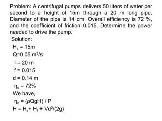 Problem: A centrifugal pumps delivers 50 liters of water per
second to a height of 15m through a 20 m long pipe.
Diameter of the pipe is 14 cm. Overall efficiency is 72 %,
and the coefficient of friction 0.015. Determine the power
needed to drive the pump.
Solution:
Hs = 15m
Q=0.05 m3/s
I = 20 m
f = 0.015
d = 0.14 m
ηo = 72%
We have,
ηo = (ρQgH) / P
H = Hs+ Hf + Vd2/(2g)
 