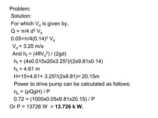 Problem:
Solution:
For which Vd is given by,
Q = π/4 d2 Vd
0.05=π/4(0.14)2 Vd
Vd = 3.25 m/s
And hf = (4flVd
2) / (2gd)
hf = (4x0.015x20x3.252)/(2x9.81x0.14)
hf = 4.61 m
H=15+4.61+ 3.252/(2x9.81)= 20.15m
Power to drive pump can be calculated as follows:
ηo = (ρQgH) / P
0.72 = (1000x0.05x9.81x20.15) / P
Or P = 13726 W = 13.726 k W.
 