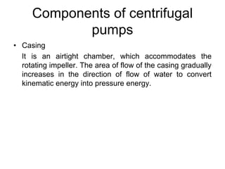 Components of centrifugal
pumps
• Casing
It is an airtight chamber, which accommodates the
rotating impeller. The area of flow of the casing gradually
increases in the direction of flow of water to convert
kinematic energy into pressure energy.
 