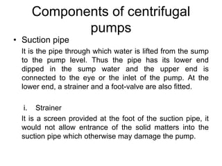 Components of centrifugal
pumps
• Suction pipe
It is the pipe through which water is lifted from the sump
to the pump level. Thus the pipe has its lower end
dipped in the sump water and the upper end is
connected to the eye or the inlet of the pump. At the
lower end, a strainer and a foot-valve are also fitted.
i. Strainer
It is a screen provided at the foot of the suction pipe, it
would not allow entrance of the solid matters into the
suction pipe which otherwise may damage the pump.
 