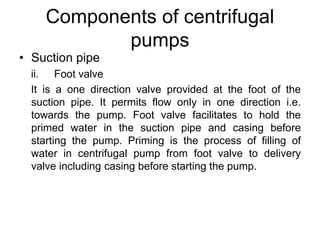 Components of centrifugal
pumps
• Suction pipe
ii. Foot valve
It is a one direction valve provided at the foot of the
suction pipe. It permits flow only in one direction i.e.
towards the pump. Foot valve facilitates to hold the
primed water in the suction pipe and casing before
starting the pump. Priming is the process of filling of
water in centrifugal pump from foot valve to delivery
valve including casing before starting the pump.
 