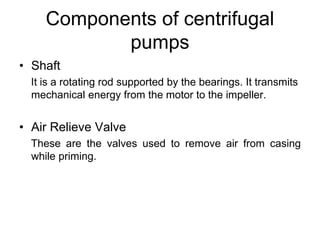 Components of centrifugal
pumps
• Shaft
It is a rotating rod supported by the bearings. It transmits
mechanical energy from the motor to the impeller.
• Air Relieve Valve
These are the valves used to remove air from casing
while priming.
 