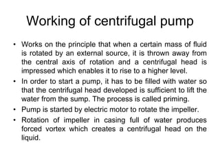 Working of centrifugal pump
• Works on the principle that when a certain mass of fluid
is rotated by an external source, it is thrown away from
the central axis of rotation and a centrifugal head is
impressed which enables it to rise to a higher level.
• In order to start a pump, it has to be filled with water so
that the centrifugal head developed is sufficient to lift the
water from the sump. The process is called priming.
• Pump is started by electric motor to rotate the impeller.
• Rotation of impeller in casing full of water produces
forced vortex which creates a centrifugal head on the
liquid.
 