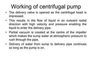 Working of centrifugal pump
• The delivery valve is opened as the centrifugal head is
impressed.
• This results in the flow of liquid in an outward radial
direction with high velocity and pressure enabling the
liquid to enter the delivery pipe.
• Partial vacuum is created at the centre of the impeller
which makes the sump water at atmospheric pressure to
rush through the pipe.
• Delivery of water from sump to delivery pipe continues
so long as the pump is on.
 