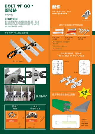 经济型圆节链系统
通过标准螺栓和螺母，直接将刮板连接至链条，即可便
捷地组装好刮板。链条以线圈形式和组装到位、用螺栓
紧固的刮板一起提供。可提供盘绕式链条，并随附已经
组装完毕的螺栓连接式刮板。
BOLT ‘N’ GO™
圆节链
4
配件
• 易于安装或拆卸，降低安装和
维护成本
• 无需在传送机中配备底衬
• 减少传送机噪音。
www.go4b.com
‘L’ 型，带有 1
个安装孔
102 NA
142 NA
‘L’ 型，带有 2
个安装孔
‘T’ 型，带有 2
个安装孔
适用于刮板链条的尼龙刮板
尼龙刮板套筒，适用于
102 NA 链条 和 142 NA 链条
适用于锻造链条的锰钢轨
如需了解更多详情，请访问
www.go4b.com
带有 Bolt ‘N’ Go 刮板的圆节链
尺寸 13 x 65mm
圆链节
链条
其他
传送机链条
Bolt ‘N’ Go 系统 输
送带上的圆节链条
根据要求提供
单独的数据表
根据要求提供
单独的数据表
全新
产品
专利产品
现有尺寸：
40 x 10mm
50 x 10mm
60 x 10mm
Braime_Chains_UK_(13-1-15)_SCH_Braime brochure V2 08/03/16 7:17 PM Page 6
 