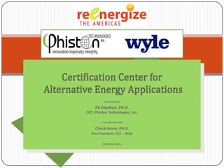 Certification Center for
Alternative Energy Applications
                    Presented by

              Ali Ebadian, Ph.D.
         CEO, Phiston Technologies, Inc.

                  In Coordination with

              Chuck Harre, Ph.D.
            Vice President, CAS – Wyle

                   25 October 2011
 