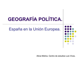 GEOGRAFÍA POLÍTICA.
España en la Unión Europea.




              Alicia Molina. Centro de estudios Luis Vives.
 