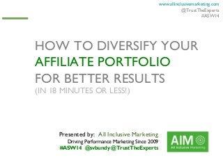 www.allinclusivemarketing.com
@TrustTheExperts
#ASW14

HOW TO DIVERSIFY YOUR
AFFILIATE PORTFOLIO
FOR BETTER RESULTS
(IN 18 MINUTES OR LESS!)

Presented by: All Inclusive Marketing
Driving Performance Marketing Since 2009
#ASW14 @svbundy @TrustTheExperts

 