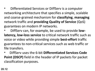 20.12
• Differentiated Services or DiffServ is a computer
networking architecture that specifies a simple, scalable
and coarse-grained mechanism for classifying, managing
network traffic and providing Quality of Service (QoS)
guarantees on modern IP networks.
• DiffServ can, for example, be used to provide low-
latency, low-loss service to critical network traffic such as
voice or video while providing simple best-effort traffic
guarantees to non-critical services such as web traffic or
file transfers.
• DiffServ uses the 6-bit Differentiated Services Code
Point (DSCP) field in the header of IP packets for packet
classification purposes.
 