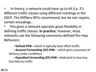 20.13
• In theory, a network could have up to 64 (i.e. 26
)
different traffic classes using different markings in the
DSCP. The DiffServ RFCs recommend, but do not require,
certain encodings.
• This gives a network operator great flexibility in
defining traffic classes. In practice, however, most
networks use the following commonly-defined Per-Hop
Behaviors:
–Default PHB—which is typically best-effort traffic
–Assured Forwarding (AF) PHB— which gives assurance of
delivery under conditions
–Expedited Forwarding (EF) PHB—dedicated to low-loss,
low-latency traffic
 
