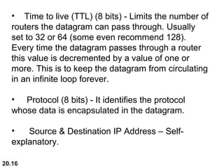 20.16
• Time to live (TTL) (8 bits) - Limits the number of
routers the datagram can pass through. Usually
set to 32 or 64 (some even recommend 128).
Every time the datagram passes through a router
this value is decremented by a value of one or
more. This is to keep the datagram from circulating
in an infinite loop forever.
• Protocol (8 bits) - It identifies the protocol
whose data is encapsulated in the datagram.
• Source & Destination IP Address – Self-
explanatory.
 