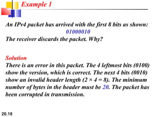 20.18
An IPv4 packet has arrived with the first 8 bits as shown:
01000010
The receiver discards the packet. Why?
Solution
There is an error in this packet. The 4 leftmost bits (0100)
show the version, which is correct. The next 4 bits (0010)
show an invalid header length (2 × 4 = 8). The minimum
number of bytes in the header must be 20. The packet has
been corrupted in transmission.
Example 1
 