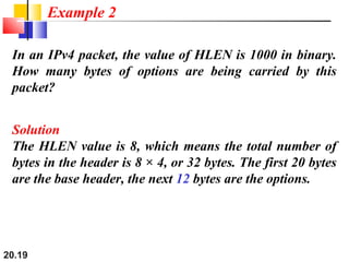20.19
In an IPv4 packet, the value of HLEN is 1000 in binary.
How many bytes of options are being carried by this
packet?
Solution
The HLEN value is 8, which means the total number of
bytes in the header is 8 × 4, or 32 bytes. The first 20 bytes
are the base header, the next 12 bytes are the options.
Example 2
 