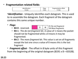 20.23
• Fragmentation related fields:
•Identification - Uniquely identifies each datagram. This is used
to re-assemble the datagram. Each fragment of the datagram
contains this same unique number.
• Flags:
— Bit 0 - reserved.
— Bit 1 - The do not fragment bit. A value of 1 means the packet
should not be fragmented while a 0 means it may be
fragmented.
— Bit 2 - The more fragment bit. This value is set on all fragments
except the last one since a value of 0 means this is the last
fragment.
• Fragment offset - The offset in 8 byte units of this fragment
from the beginning of the original datagram (8191 x 8 = 65528).
 