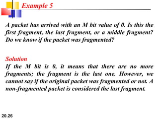 20.26
A packet has arrived with an M bit value of 0. Is this the
first fragment, the last fragment, or a middle fragment?
Do we know if the packet was fragmented?
Solution
If the M bit is 0, it means that there are no more
fragments; the fragment is the last one. However, we
cannot say if the original packet was fragmented or not. A
non-fragmented packet is considered the last fragment.
Example 5
 