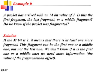 20.27
A packet has arrived with an M bit value of 1. Is this the
first fragment, the last fragment, or a middle fragment?
Do we know if the packet was fragmented?
Solution
If the M bit is 1, it means that there is at least one more
fragment. This fragment can be the first one or a middle
one, but not the last one. We don’t know if it is the first
one or a middle one; we need more information (the
value of the fragmentation offset).
Example 6
 