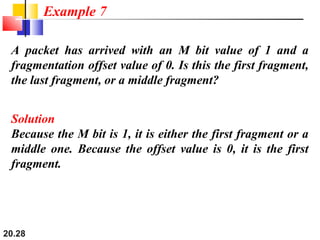 20.28
A packet has arrived with an M bit value of 1 and a
fragmentation offset value of 0. Is this the first fragment,
the last fragment, or a middle fragment?
Solution
Because the M bit is 1, it is either the first fragment or a
middle one. Because the offset value is 0, it is the first
fragment.
Example 7
 