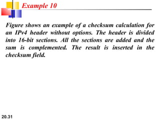 20.31
Figure shows an example of a checksum calculation for
an IPv4 header without options. The header is divided
into 16-bit sections. All the sections are added and the
sum is complemented. The result is inserted in the
checksum field.
Example 10
 