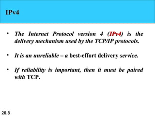 20.8
IPv4IPv4
• The Internet Protocol version 4 (The Internet Protocol version 4 (IPv4IPv4) is the) is the
delivery mechanism used by the TCP/IP protocols.delivery mechanism used by the TCP/IP protocols.
• It is an unreliable – aIt is an unreliable – a best-effort deliverybest-effort delivery service.service.
• If reliability is important, then it must be pairedIf reliability is important, then it must be paired
withwith TCP.TCP.
 
