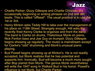 Jazz Charlie Parker, Dizzy Gillespie and Charlie Christian are occasionally beginning or ending phrases on 2nd and 4th beats. This is called "offbeat". The usual practice is to use the 1st or 3rd.  Henry Minton asks Teddy Hill to take over the management of his place on 118th Street. Strangely enough, Hill asks the recently fired Kenny Clarke to organize and front the band. The band is Clarke on drums, Thelonious Monk on piano, Nick Fenton bass and Joe Guy on trumpet. Dizzy Gillespie begins showing up regularly. The music is mainstream except for Clarke's "odd" drumming and Monk's unusual piano playing.  Bud Powell begins showing up at Minton's. He is not readily accepted, but Monk realizes that he has potential and supports him. Ironically, Bud will become a much more sought after Bop pianist than Monk. The genius Monk nevertheless will write the 1947 song In Walked Bud in his honor. Powell's influence is not Monk, but Charlie Parker.  