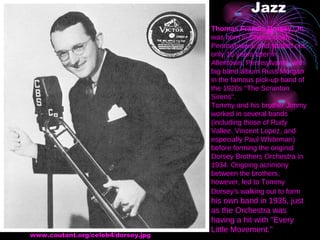 Jazz www.coutant.org/celeb4/dorsey.jpg  Thomas Francis Dorsey, Jr.  was born in Shenandoah, Pennsylvania, and started out only 16 years later in Allentown, Pennsylvania, with big band album Russ Morgan in the famous pick-up band of the 1920s "The Scranton Sirens". Tommy and his brother Jimmy worked in several bands (including those of Rudy Vallee, Vincent Lopez, and especially Paul Whiteman) before forming the original Dorsey Brothers Orchestra in 1934. Ongoing acrimony between the brothers, however, led to Tommy Dorsey's walking out to form  his own band in 1935, just as the Orchestra was having a hit with "Every Little Movement." 