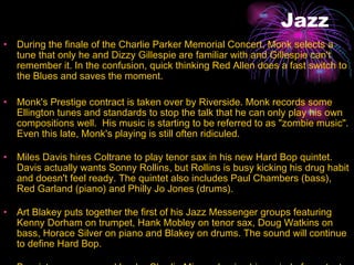 Jazz During the finale of the Charlie Parker Memorial Concert, Monk selects a tune that only he and Dizzy Gillespie are familiar with and Gillespie can't remember it. In the confusion, quick thinking Red Allen does a fast switch to the Blues and saves the moment.  Monk's Prestige contract is taken over by Riverside. Monk records some Ellington tunes and standards to stop the talk that he can only play his own compositions well.  His music is starting to be referred to as "zombie music". Even this late, Monk's playing is still often ridiculed.  Miles Davis hires Coltrane to play tenor sax in his new Hard Bop quintet. Davis actually wants Sonny Rollins, but Rollins is busy kicking his drug habit and doesn't feel ready. The quintet also includes Paul Chambers (bass), Red Garland (piano) and Philly Jo Jones (drums).  Art Blakey puts together the first of his Jazz Messenger groups featuring Kenny Dorham on trumpet, Hank Mobley on tenor sax, Doug Watkins on bass, Horace Silver on piano and Blakey on drums. The sound will continue to define Hard Bop.  Bassist, composer and leader Charlie Mingus begins his period of greatest influence.  