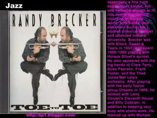 Jazz Randy Brecker is essentially a fine hard bop trumpet soloist, but one versatile enough to fit into nearly any setting, including in the pop world, funk bands, and electronic fusion. He studied classical trumpet and attended Indiana University. Brecker was with Blood, Sweat & Tears in 1967, and spent 1968-1969 playing with Horace Silver's quintet. He also appeared with the big bands of Clark Terry, Duke Pearson, Frank Foster, and the Thad Jones/Mel Lewis orchestra. After playing with the early fusion group Dreams in 1969, he worked with Larry Coryell's Eleventh House and Billy Cobham, in addition to keeping very busy with studio work. He teamed up with Michael Brecker in the popular funk-oriented Brecker Brothers (1974-1979). http://bp1.blogger.com/ 