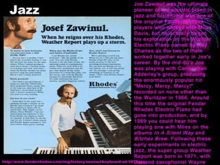 Jazz http://www.fenderrhodes.com/img/history/zawinul/keyboard-ad-1978.jpg Joe Zawinul was the ultimate pioneer of the electric piano in jazz and fusion. He was one of the original Fender Rhodes players who worked with Miles Davis, but he actually began his exploration on the Wurliter Electric Piano owned by Ray Charles as the two of them worked together early in Joe's career. By the mid-60's Joe was playing with Cannonball Adderley's group, producing the enormously popular hit "Mercy, Mercy, Mercy!" recorded on none other than the Wurlitzer in 1966. Around this time the original Fender Rhodes Electric Piano had gone into production, and by 1969 you could hear him playing one with Miles on the albums  In A Silent Way  and  Bitches Brew . Following these early experiments in electric jazz, the super group Weather Report was born in 1971, with Joe and saxophonist Wayne Shorter as founding members.  