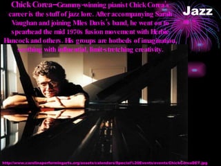 Jazz Chick Corea-- Grammy-winning pianist Chick Corea’s career is the stuff of jazz lore. After accompanying Sarah Vaughan and joining Miles Davis’s band, he went on to spearhead the mid 1970s fusion movement with Herbie Hancock and others. His groups are hotbeds of imagination, seething with influential, limit-stretching creativity. http://www.carolinaperformingarts.org/assets/calendars/Special%20Events/events/ChickCoreaDET.jpg 
