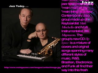 Jazz Jazz Today. . . http://www.maingazane.com/images/contactimage.jpg Main Gazane , an old jazz term meaning my "main man" or my "main thing" is a new Contemporary Jazz group made up of Keyboardist  Mark Minchello  and Multi Instrumentalist  Bob Magnuson . The group's new CD  Hip Space  is a mixture of covers and original songs spanning many different styles of music. R&B, Brazilian, Electronica and Funk all find their way into this fresh new approach to Contemporary Jazz.   