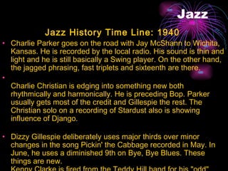 Jazz Jazz History Time Line: 1940  Charlie Parker goes on the road with Jay McShann to Wichita, Kansas. He is recorded by the local radio. His sound is thin and light and he is still basically a Swing player. On the other hand, the jagged phrasing, fast triplets and sixteenth are there.  Charlie Christian is edging into something new both rhythmically and harmonically. He is preceding Bop. Parker usually gets most of the credit and Gillespie the rest. The Christian solo on a recording of Stardust also is showing influence of Django.  Dizzy Gillespie deliberately uses major thirds over minor changes in the song Pickin' the Cabbage recorded in May. In June, he uses a diminished 9th on Bye, Bye Blues. These things are new.  Kenny Clarke is fired from the Teddy Hill band for his "odd" drumming.  