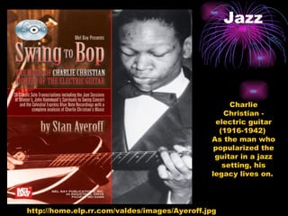 Jazz http://home.elp.rr.com/valdes/images/Ayeroff.jpg Charlie Christian - electric guitar (1916-1942)  As the man who popularized the guitar in a jazz setting, his legacy lives on.  