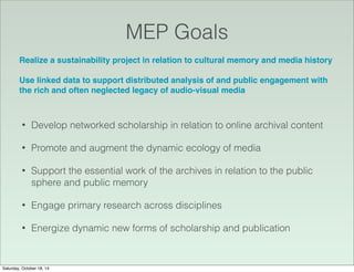 MEP Goals
Realize a sustainability project in relation to cultural memory and media history
Use linked data to support distributed analysis of and public engagement with
the rich and often neglected legacy of audio-visual media
• Develop networked scholarship in relation to online archival content
• Promote and augment the dynamic ecology of media
• Support the essential work of the archives in relation to the public
sphere and public memory
• Engage primary research across disciplines
• Energize dynamic new forms of scholarship and publication
Saturday, October 18, 14
 
