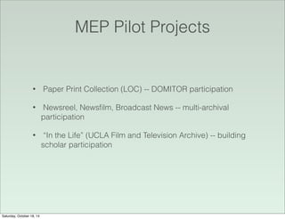 MEP Pilot Projects
• Paper Print Collection (LOC) -- DOMITOR participation
• Newsreel, Newsﬁlm, Broadcast News -- multi-archival
participation
• “In the Life” (UCLA Film and Television Archive) -- building
scholar participation
Saturday, October 18, 14
 