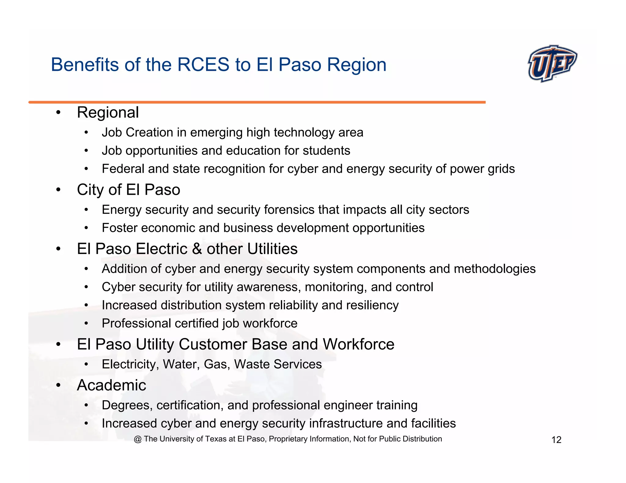 Benefits of the RCES to El Paso Region

•   Regional
     •   Job Creation in emerging high technology area
     •   Job opportunities and education for students
     •   Federal and state recognition for cyber and energy security of power grids
•   City of El Paso
     •   Energy security and security forensics that impacts all city sectors
     •   Foster economic and business development opportunities
•   El Paso Electric & other Utilities
     •   Addition of cyber and energy security system components and methodologies
     •   Cyber security for utility awareness, monitoring, and control
     •   Increased distribution system reliability and resiliency
     •   Professional certified job workforce
•   El Paso Utility Customer Base and Workforce
     •   Electricity, Water, Gas, Waste Services
•   Academic
     •   Degrees, certification, and professional engineer training
     •   Increased cyber and energy security infrastructure and facilities
              @ The University of Texas at El Paso, Proprietary Information, Not for Public Distribution   12
 