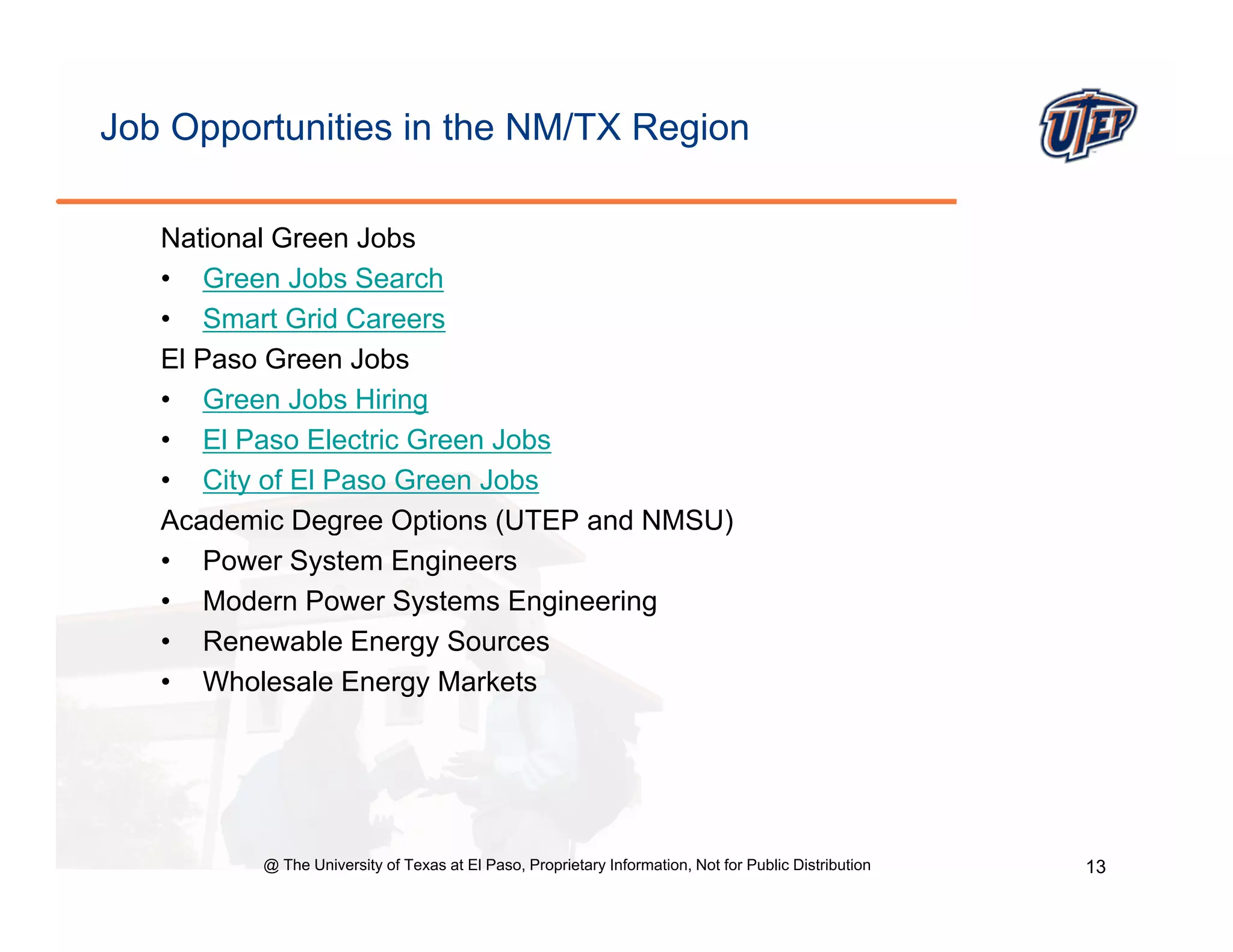 Job Opportunities in the NM/TX Region

   National Green Jobs
   • Green Jobs Search
   • Smart Grid Careers
   El Paso Green Jobs
   • Green Jobs Hiring
   • El Paso Electric Green Jobs
   • City of El Paso Green Jobs
   Academic Degree Options (UTEP and NMSU)
   • Power System Engineers
   • Modern Power Systems Engineering
   • Renewable Energy Sources
                      gy
   • Wholesale Energy Markets




         @ The University of Texas at El Paso, Proprietary Information, Not for Public Distribution   13
 