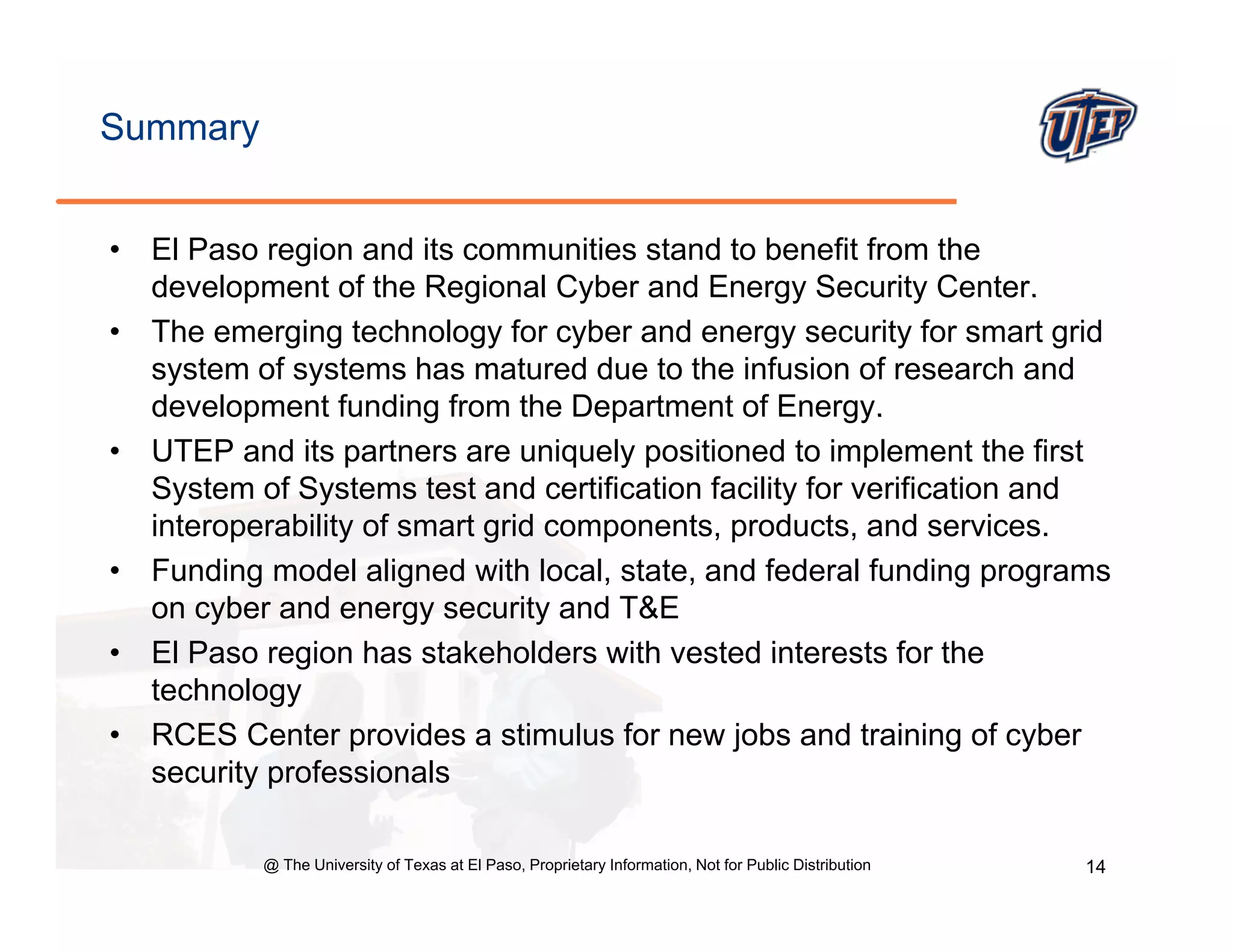 Summary


•   El Paso region and its communities stand to benefit from the
    development of the Regional Cyber and Energy Security Center.
•   The emerging technology for cyber and energy security for smart grid
    system of systems has matured due to the infusion of research and
    development funding from the Department of Energy.
•   UTEP and its partners are uniquely positioned to implement the first
    System of Systems test and certification facility for verification and
    interoperability of smart grid components, products, and services.
•   Funding model aligned with local, state, and federal funding programs
    on cyber and energy security and T&E
•   El Paso region has stakeholders with vested interests for the
    technology
•   RCES Center provides a stimulus for new jobs and training of cyber
    security professionals

            @ The University of Texas at El Paso, Proprietary Information, Not for Public Distribution   14
 