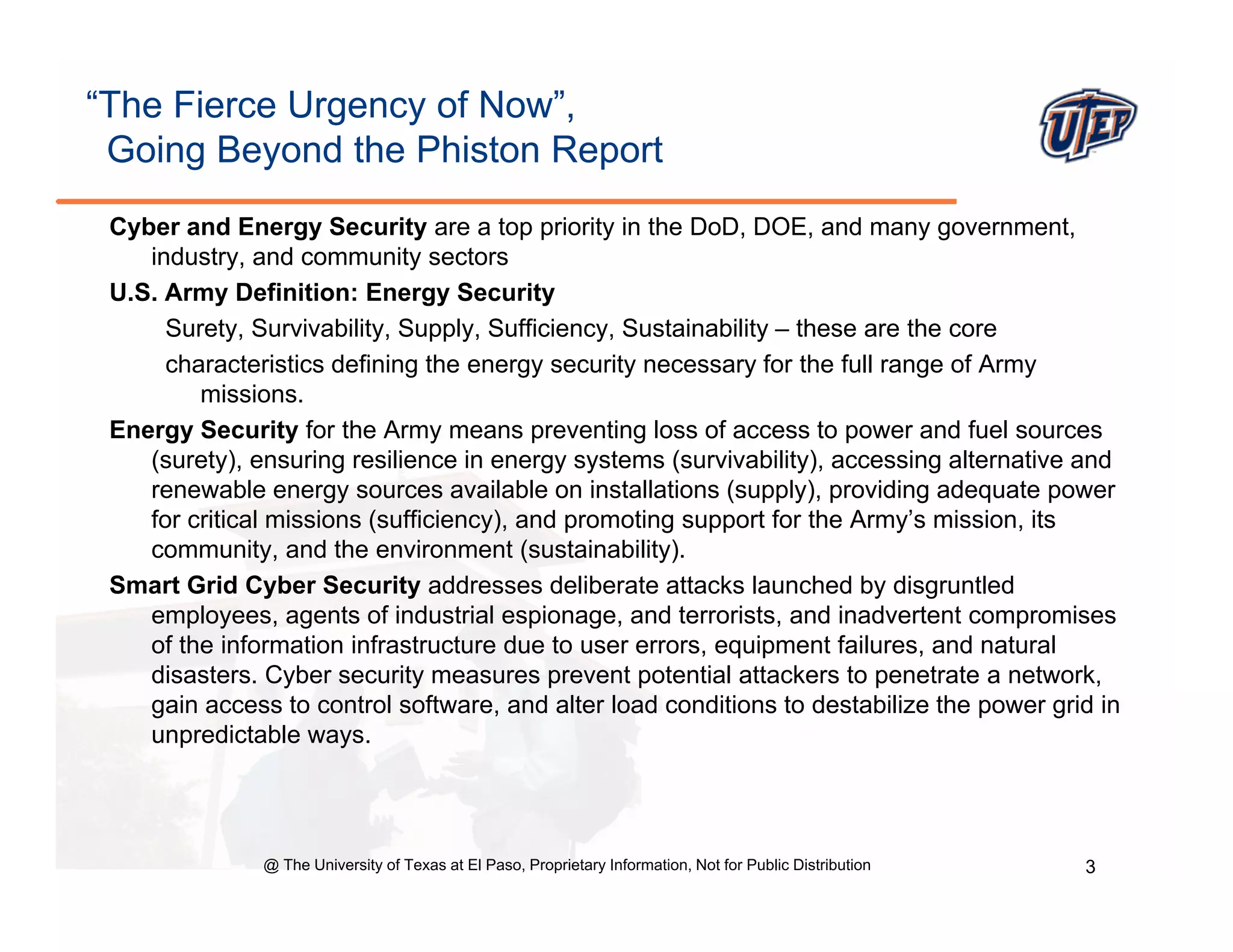 “The Fierce Urgency of Now”,
 Going Beyond the Phiston Report
 Cyber and Energy Security are a top priority in the DoD, DOE, and many government,
    industry, and community sectors
 U.S.
 U S Army Definition: Energy Security
      Surety, Survivability, Supply, Sufficiency, Sustainability – these are the core
      characteristics defining the energy security necessary for the full range of Army
         missions.
 Energy Security for the Army means preventing loss of access to power and fuel sources
    (surety), ensuring resilience in energy systems (survivability), accessing alternative and
    renewable energy sources available on installations (supply), providing adequate power
    for critical missions (sufficiency), and promoting support for the Army’s mission, its
    community, and the environment (sustainability).
 Smart Grid Cyber Security addresses deliberate attacks launched by disgruntled
    employees, agents of industrial espionage, and terrorists, and inadvertent compromises
    of the information infrastructure due to user errors, equipment failures, and natural
                                                         , q p                ,
    disasters. Cyber security measures prevent potential attackers to penetrate a network,
    gain access to control software, and alter load conditions to destabilize the power grid in
    unpredictable ways.




               @ The University of Texas at El Paso, Proprietary Information, Not for Public Distribution   3
 