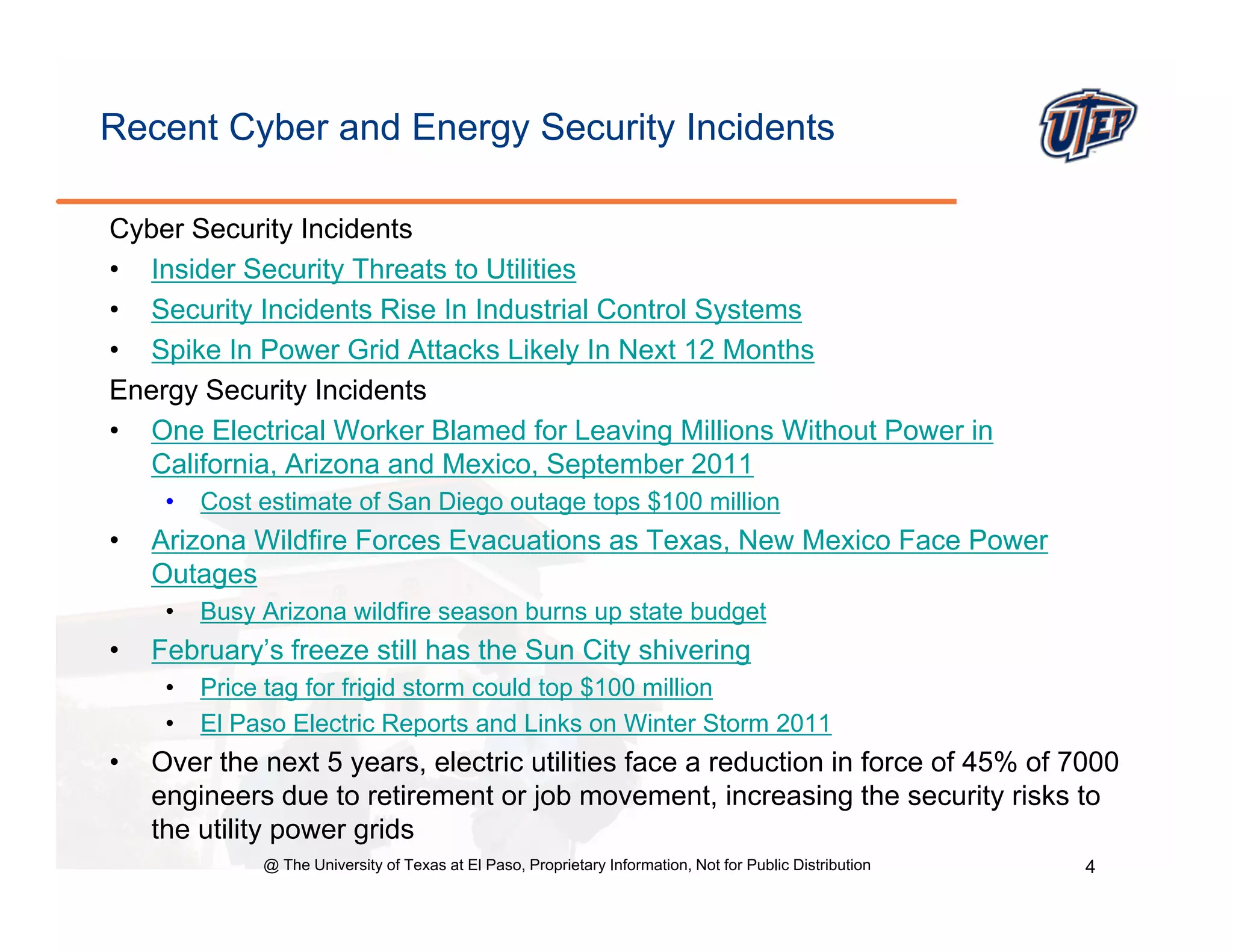 Recent Cyber and Energy Security Incidents

Cyber Security Incidents
• Insider Security Threats to Utilities
• Security Incidents Rise In Industrial Control Systems
• Spike In Power Grid Attacks Likely In Next 12 Months
Energy Security Incidents
• One Electrical Worker Blamed for Leaving Millions Without Power in
  California, Arizona and Mexico, September 2011
     •   Cost estimate of San Diego outage tops $100 million
•   Arizona Wildfire Forces Evacuations as Texas New Mexico Face Power
                                           Texas,
    Outages
     •   Busy Arizona wildfire season burns up state budget
•   February s
    February’s freeze still has the Sun City shivering
     •   Price tag for frigid storm could top $100 million
     •   El Paso Electric Reports and Links on Winter Storm 2011
•   Over the next 5 years, electric utilities face a reduction in force of 45% of 7000
                      y
    engineers due to retirement or job movement, increasing the security risks to
    the utility power grids
              @ The University of Texas at El Paso, Proprietary Information, Not for Public Distribution   4
 