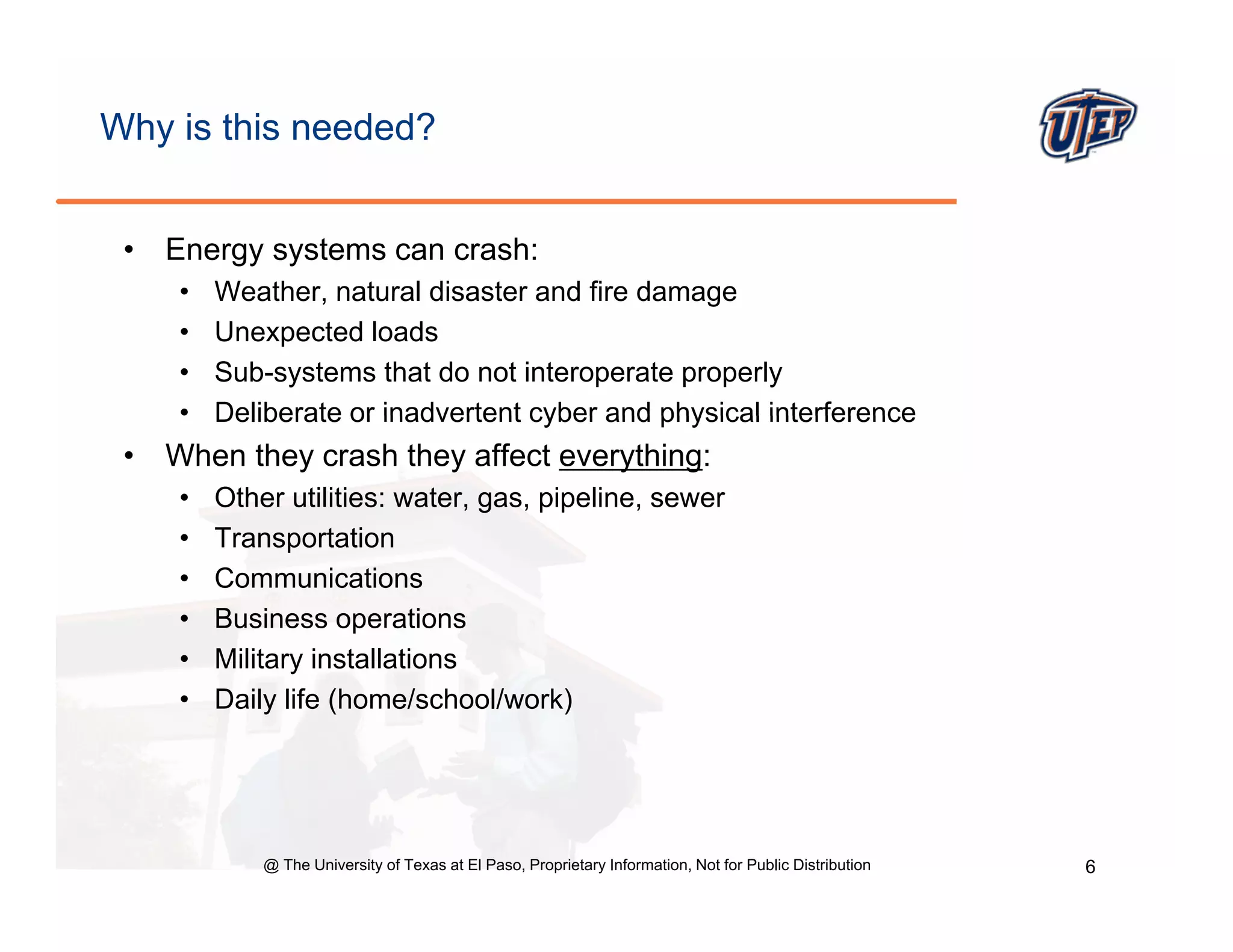 Why is this needed?


 •   Energy systems can crash:
      •   Weather,
          Weather natural disaster and fire damage
      •   Unexpected loads
      •   Sub-systems that do not interoperate properly
      •   Deliberate or inadvertent cyber and physical interference
 •   When they crash they affect everything:
      •   Other utilities: water, gas, pipeline, sewer
      •   Transportation
      •   Communications
      •   Business operations
      •   Military installations
      •   Daily life (home/school/work)




              @ The University of Texas at El Paso, Proprietary Information, Not for Public Distribution   6
 