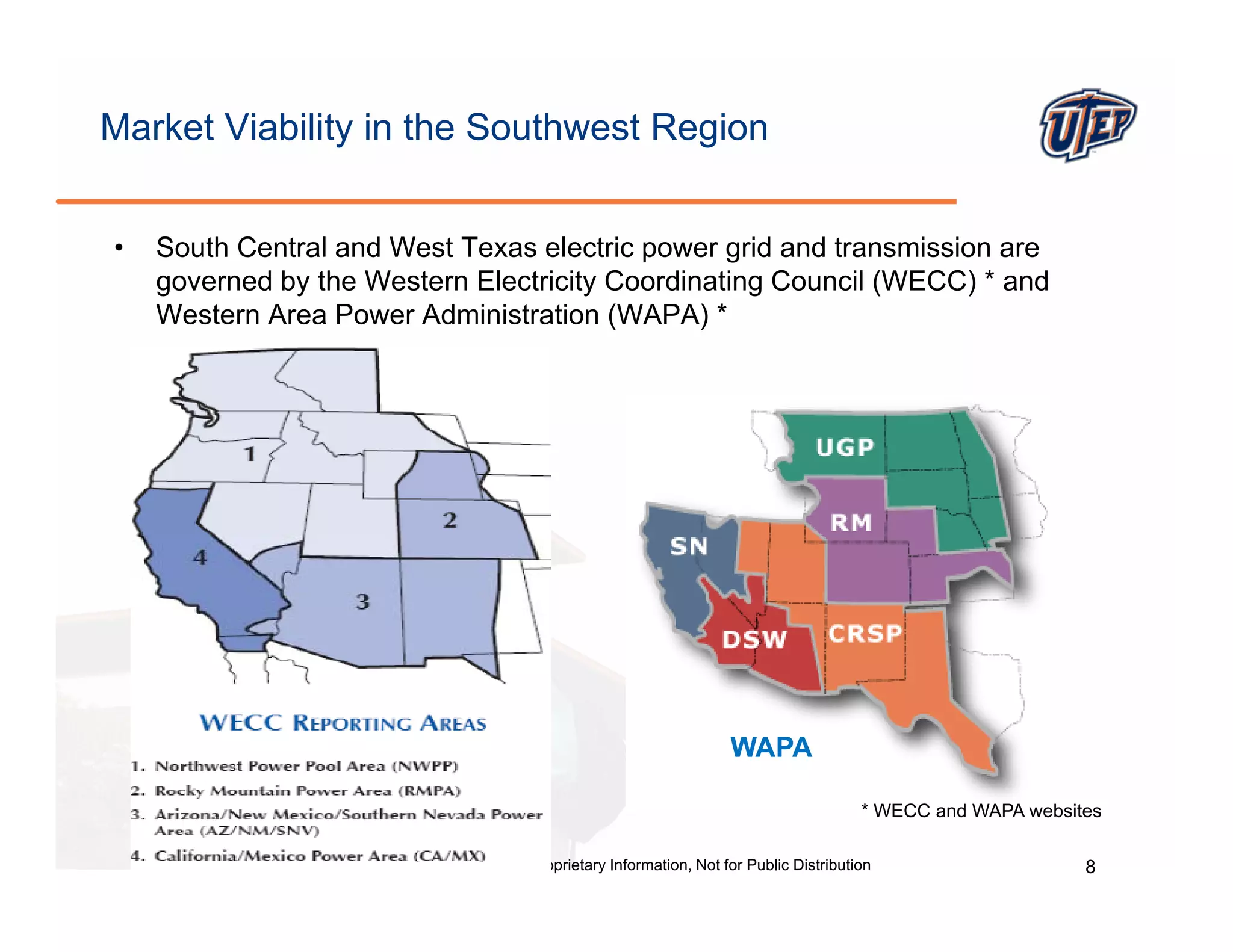 Market Viability in the Southwest Region


•   South Central and West Texas electric power grid and transmission are
    g
    governed by the Western Electricity Coordinating Council (
              y                       y            g         (WECC) * and
                                                                   )
    Western Area Power Administration (WAPA) *




                                                                                 WAPA

                                                                                                    * WECC and WAPA websites

            @ The University of Texas at El Paso, Proprietary Information, Not for Public Distribution                    8
 