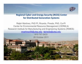 Regional Cyber and Energy Security (RCES) Center
              for Distributed Generation Systems

        Ralph Martinez, PhD PI, Ricardo, Pineda, PhD, Co-PI
     Center for Environmental Resource Management (CERM) &
Research Institute for Manufacturing and Engineering Systems (RIMES)
              rmartinez59@utep.edu, rlpineda@utep.edu
                             915-747-5433
                           26 October 2011
 
