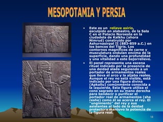 Este es un  relieve asirio , esculpido en alabastro, de la Sala C en el Palacio Noroeste en la ciudadela de Kalkhu (ahora Nimrud) construido por Ashurnasirpal II (883-859 a.C.) en los bancos del Tigris. Los contornos magníficos de carne y musculatura ondulan encima de la superficie, dando una profundidad y una vitalidad a este bajorrelieve. El panel representa una escena ritual indicado por la presencia de una deidad alada seguiendo a un portador de armamentos reales que lleva el arco y la  aljaba  reales. Aunque el rey no está visible, está indicado por una figura divina (Apkallu) comúnmente conocida a la izquierda.  Esta figura utiliza el cono sagrado en su mano derecha para bendecir o purificar el portador real de armamentos (sha reshe) como él se acerca al rey. El "ungimiento" del rey y sus asistentes al lado de la deidad protectora mantuvo la potencia de la figura real. MESOPOTAMIA Y PERSIA 